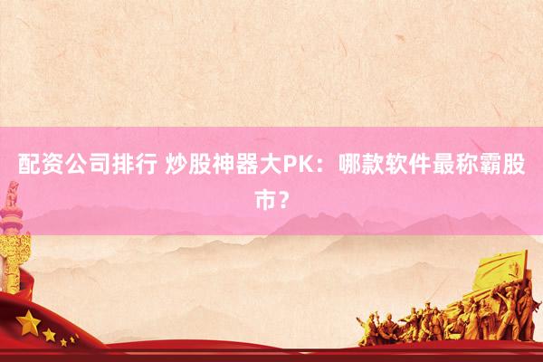 配资公司排行 炒股神器大PK：哪款软件最称霸股市？