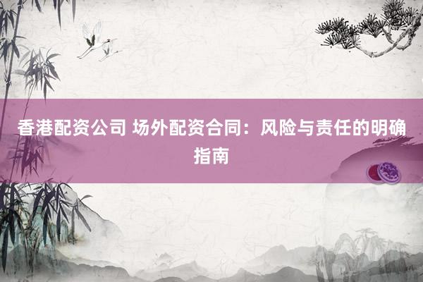 香港配资公司 场外配资合同：风险与责任的明确指南