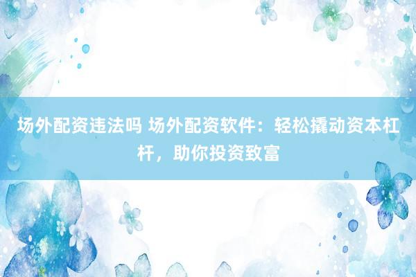 场外配资违法吗 场外配资软件：轻松撬动资本杠杆，助你投资致富
