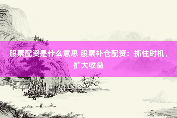 股票配资是什么意思 股票补仓配资：抓住时机，扩大收益