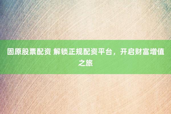 固原股票配资 解锁正规配资平台，开启财富增值之旅