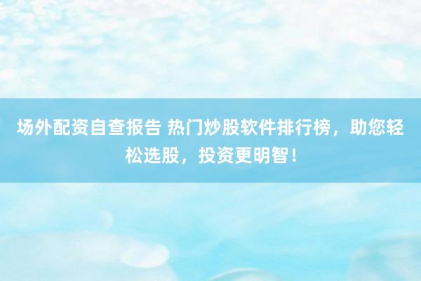 场外配资自查报告 热门炒股软件排行榜，助您轻松选股，投资更明智！