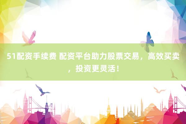51配资手续费 配资平台助力股票交易，高效买卖，投资更灵活！