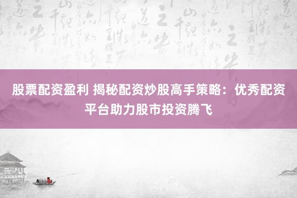 股票配资盈利 揭秘配资炒股高手策略：优秀配资平台助力股市投资腾飞