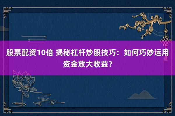 股票配资10倍 揭秘杠杆炒股技巧：如何巧妙运用资金放大收益？