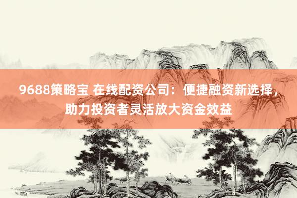 9688策略宝 在线配资公司：便捷融资新选择，助力投资者灵活放大资金效益