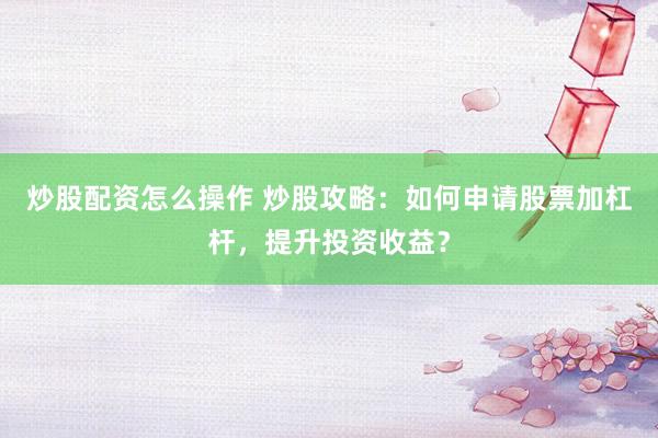 炒股配资怎么操作 炒股攻略：如何申请股票加杠杆，提升投资收益？