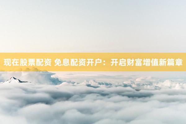 现在股票配资 免息配资开户：开启财富增值新篇章