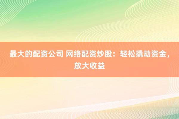 最大的配资公司 网络配资炒股：轻松撬动资金，放大收益