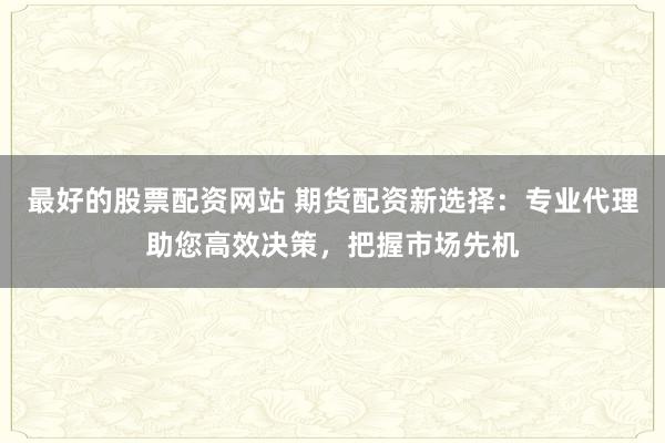 最好的股票配资网站 期货配资新选择：专业代理助您高效决策，把握市场先机