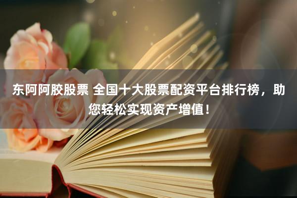 东阿阿胶股票 全国十大股票配资平台排行榜，助您轻松实现资产增值！