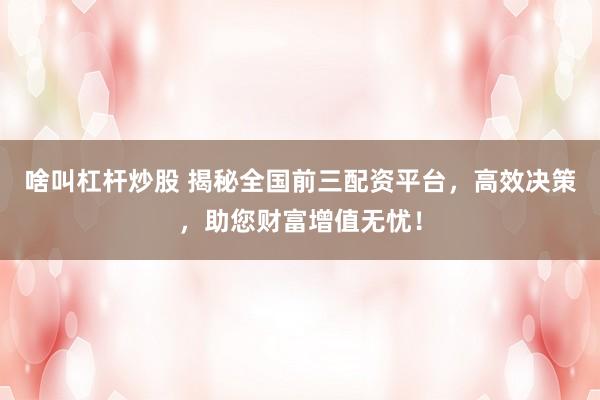 啥叫杠杆炒股 揭秘全国前三配资平台，高效决策，助您财富增值无忧！