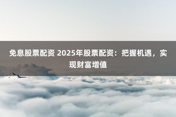 免息股票配资 2025年股票配资：把握机遇，实现财富增值