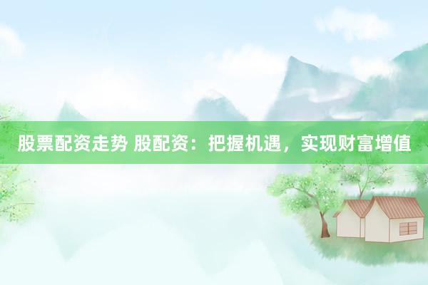股票配资走势 股配资：把握机遇，实现财富增值