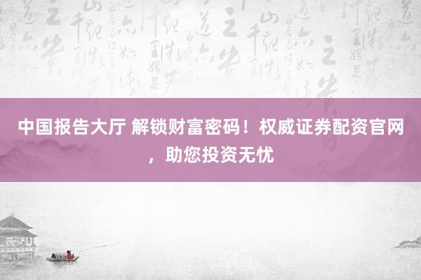 中国报告大厅 解锁财富密码！权威证券配资官网，助您投资无忧