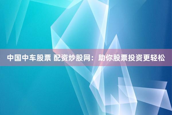 中国中车股票 配资炒股网：助你股票投资更轻松