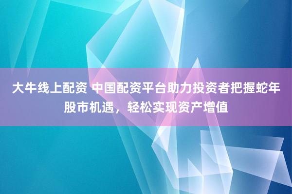 大牛线上配资 中国配资平台助力投资者把握蛇年股市机遇，轻松实现资产增值