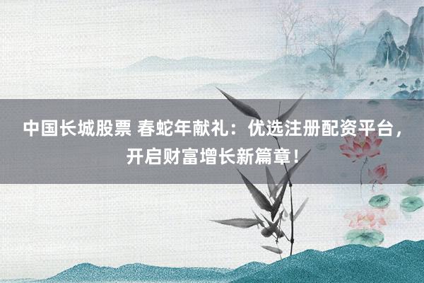 中国长城股票 春蛇年献礼：优选注册配资平台，开启财富增长新篇章！