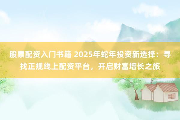 股票配资入门书籍 2025年蛇年投资新选择：寻找正规线上配资平台，开启财富增长之旅