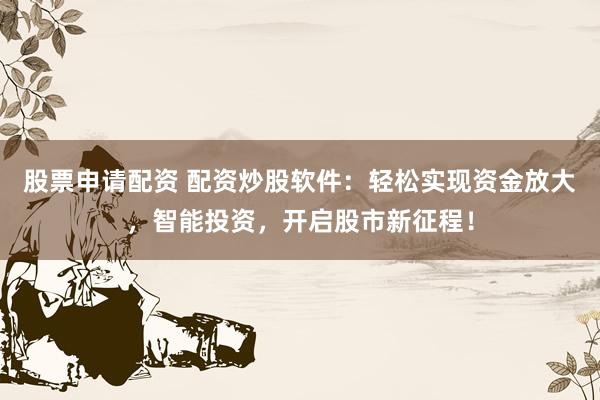 股票申请配资 配资炒股软件：轻松实现资金放大，智能投资，开启股市新征程！