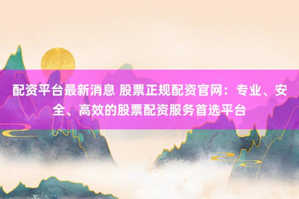 配资平台最新消息 股票正规配资官网：专业、安全、高效的股票配资服务首选平台