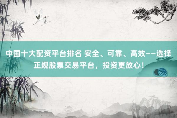 中国十大配资平台排名 安全、可靠、高效——选择正规股票交易平台，投资更放心！