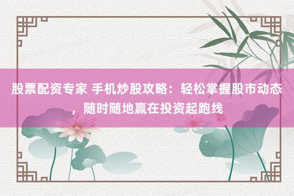股票配资专家 手机炒股攻略：轻松掌握股市动态，随时随地赢在投资起跑线