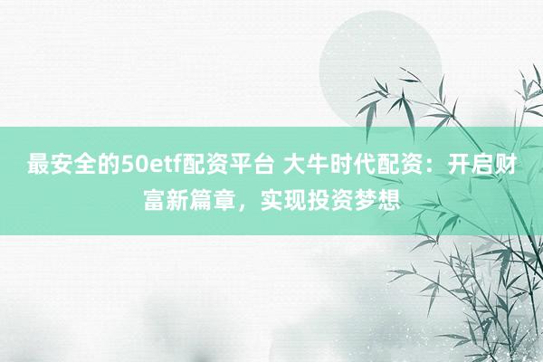最安全的50etf配资平台 大牛时代配资：开启财富新篇章，实现投资梦想
