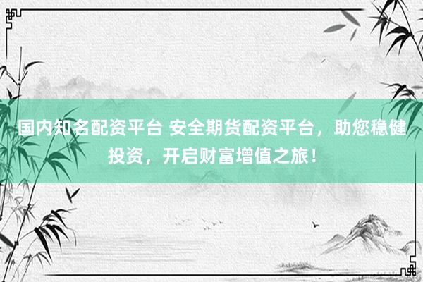国内知名配资平台 安全期货配资平台，助您稳健投资，开启财富增值之旅！