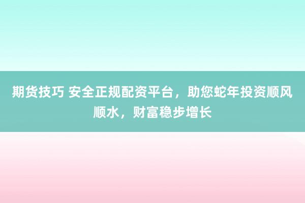 期货技巧 安全正规配资平台，助您蛇年投资顺风顺水，财富稳步增长