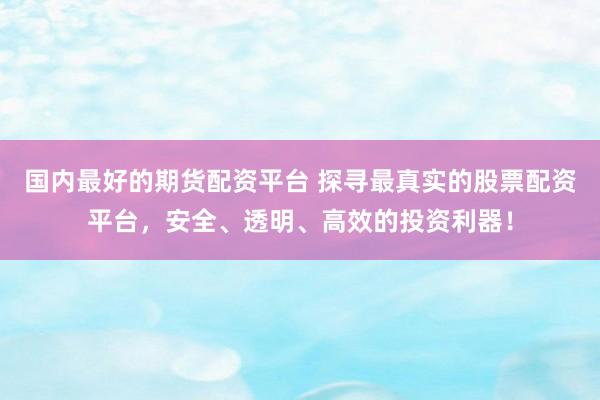 国内最好的期货配资平台 探寻最真实的股票配资平台，安全、透明、高效的投资利器！