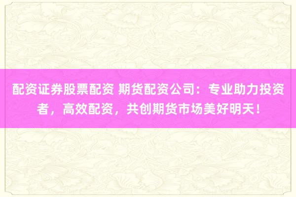 配资证券股票配资 期货配资公司：专业助力投资者，高效配资，共创期货市场美好明天！
