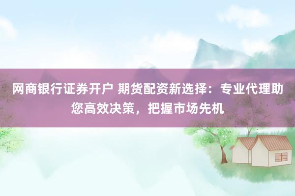 网商银行证券开户 期货配资新选择：专业代理助您高效决策，把握市场先机