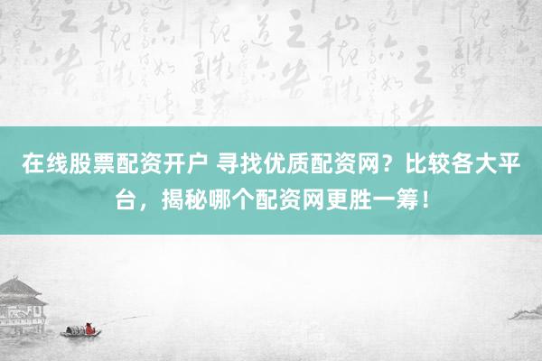 在线股票配资开户 寻找优质配资网？比较各大平台，揭秘哪个配资网更胜一筹！