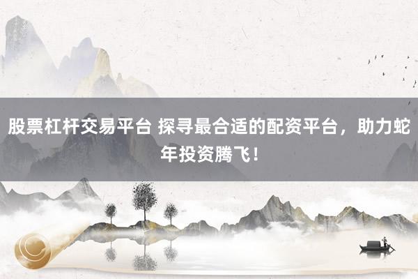 股票杠杆交易平台 探寻最合适的配资平台，助力蛇年投资腾飞！