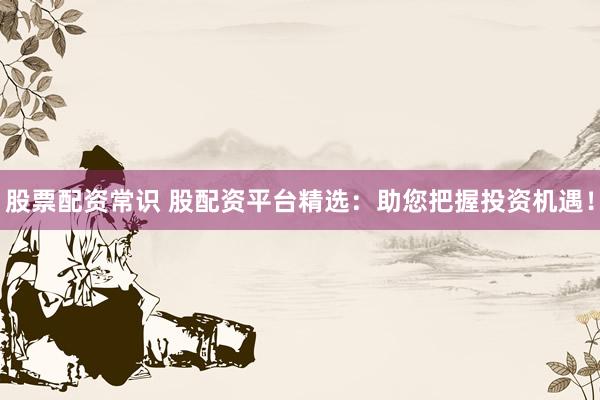 股票配资常识 股配资平台精选：助您把握投资机遇！