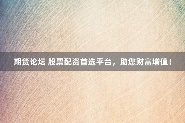 期货论坛 股票配资首选平台，助您财富增值！