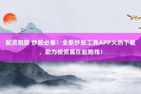 配资跑路 炒股必备！全新炒股工具APP火热下载，助力投资赢在起跑线！