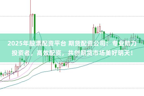 2025年股票配资平台 期货配资公司：专业助力投资者，高效配资，共创期货市场美好明天！