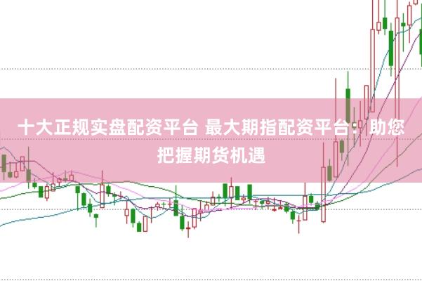 十大正规实盘配资平台 最大期指配资平台：助您把握期货机遇