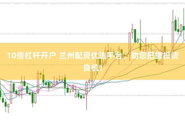 10倍杠杆开户 兰州配资优选平台，助您把握投资良机！