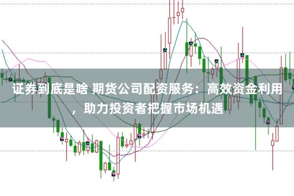 证券到底是啥 期货公司配资服务：高效资金利用，助力投资者把握市场机遇