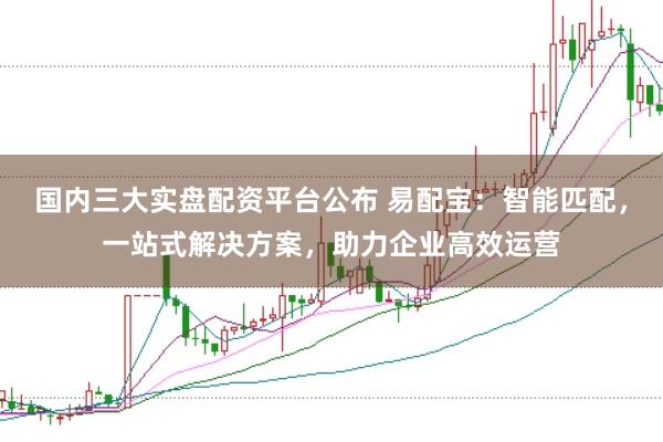 国内三大实盘配资平台公布 易配宝：智能匹配，一站式解决方案，助力企业高效运营
