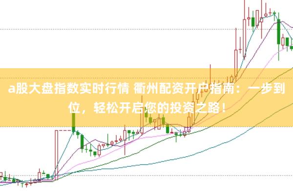 a股大盘指数实时行情 衢州配资开户指南：一步到位，轻松开启您的投资之路！