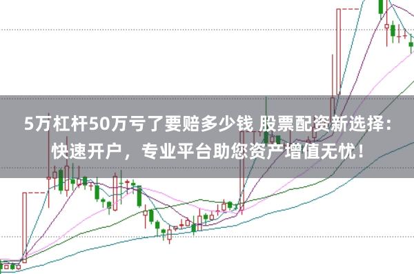 5万杠杆50万亏了要赔多少钱 股票配资新选择：快速开户，专业平台助您资产增值无忧！