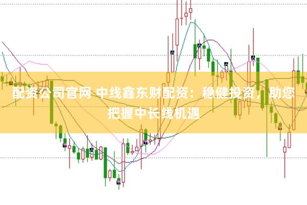 配资公司官网 中线鑫东财配资：稳健投资，助您把握中长线机遇