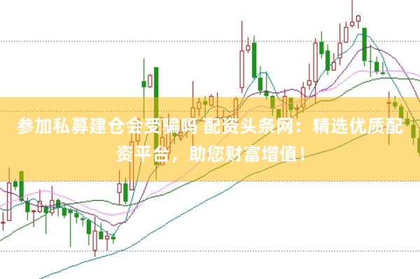 参加私募建仓会受骗吗 配资头条网：精选优质配资平台，助您财富增值！