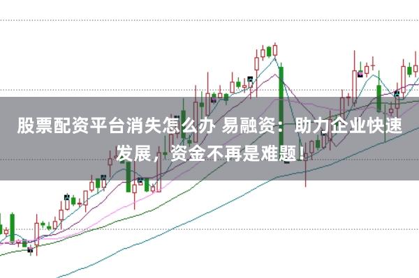 股票配资平台消失怎么办 易融资：助力企业快速发展，资金不再是难题！