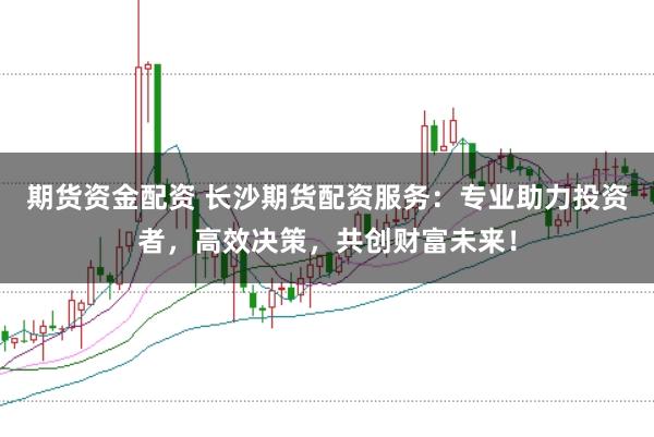 期货资金配资 长沙期货配资服务：专业助力投资者，高效决策，共创财富未来！
