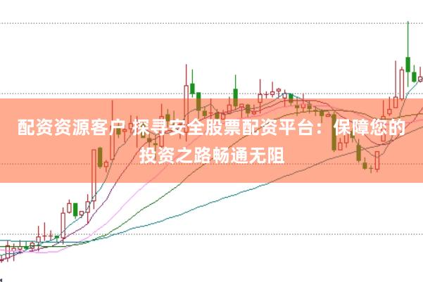 配资资源客户 探寻安全股票配资平台：保障您的投资之路畅通无阻